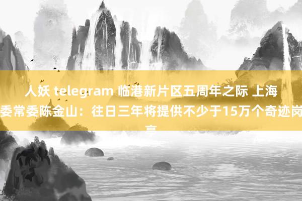 人妖 telegram 临港新片区五周年之际 上海市委常委陈金山：往日三年将提供不少于15万个奇迹岗亭