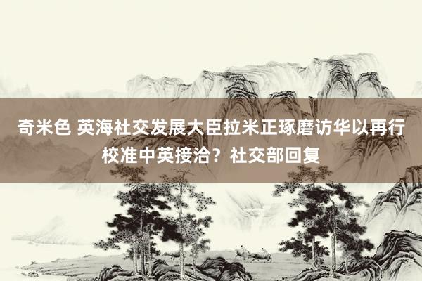 奇米色 英海社交发展大臣拉米正琢磨访华以再行校准中英接洽？社交部回复
