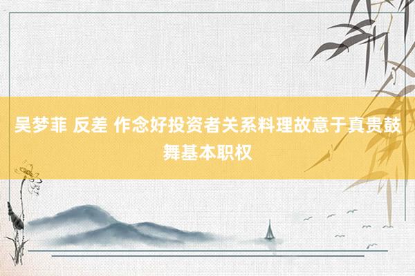 吴梦菲 反差 作念好投资者关系料理故意于真贵鼓舞基本职权