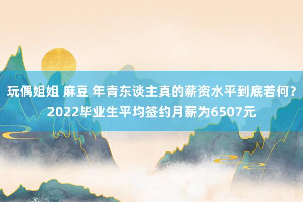 玩偶姐姐 麻豆 年青东谈主真的薪资水平到底若何？2022毕业生平均签约月薪为6507元
