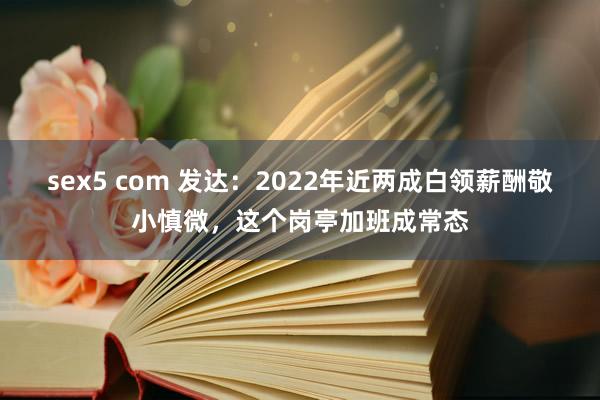 sex5 com 发达：2022年近两成白领薪酬敬小慎微，这个岗亭加班成常态