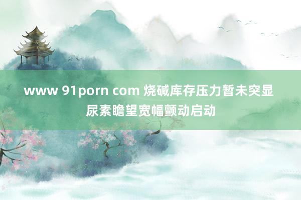 www 91porn com 烧碱库存压力暂未突显 尿素瞻望宽幅颤动启动