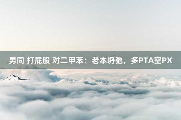 男同 打屁股 对二甲苯：老本坍弛，多PTA空PX