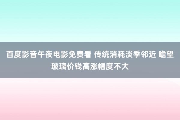 百度影音午夜电影免费看 传统消耗淡季邻近 瞻望玻璃价钱高涨幅度不大
