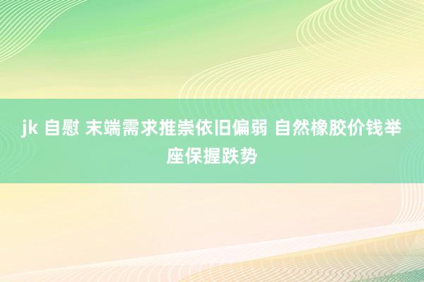 jk 自慰 末端需求推崇依旧偏弱 自然橡胶价钱举座保握跌势