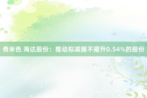 奇米色 海达股份：推动拟减握不擢升0.54%的股份