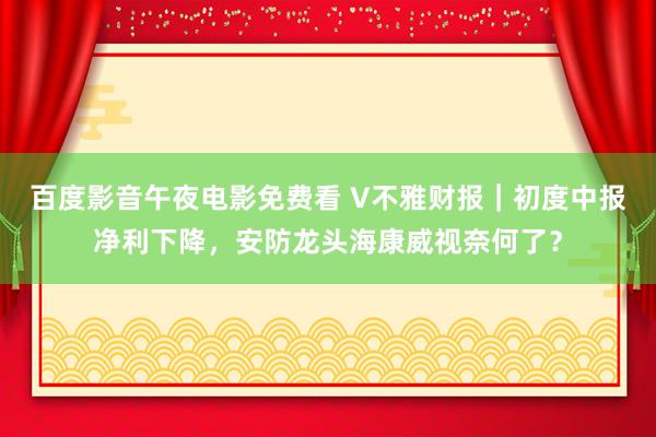 百度影音午夜电影免费看 V不雅财报｜初度中报净利下降，安防龙头海康威视奈何了？