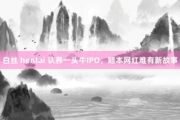 白丝 hentai 认养一头牛IPO，赔本网红难有新故事