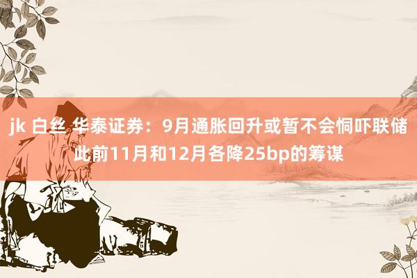 jk 白丝 华泰证券：9月通胀回升或暂不会恫吓联储此前11月和12月各降25bp的筹谋