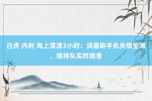 白虎 内射 海上荡漾3小时：须眉刷手机失慎坠海，维持队实时施舍