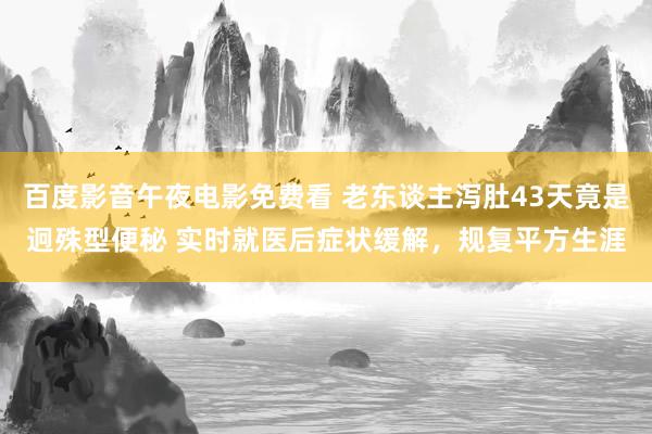 百度影音午夜电影免费看 老东谈主泻肚43天竟是迥殊型便秘 实时就医后症状缓解，规复平方生涯