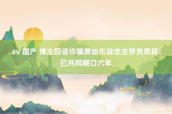 av 国产 博主回话诈骗原始东说念主带货质疑：已共同糊口六年