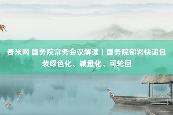 奇米网 国务院常务会议解读丨国务院部署快递包装绿色化、减量化、可轮回