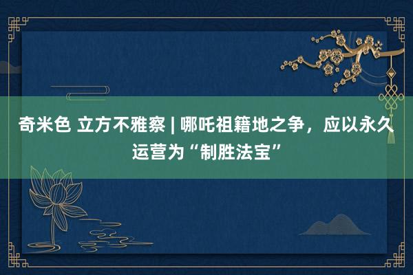 奇米色 立方不雅察 | 哪吒祖籍地之争，应以永久运营为“制胜法宝”