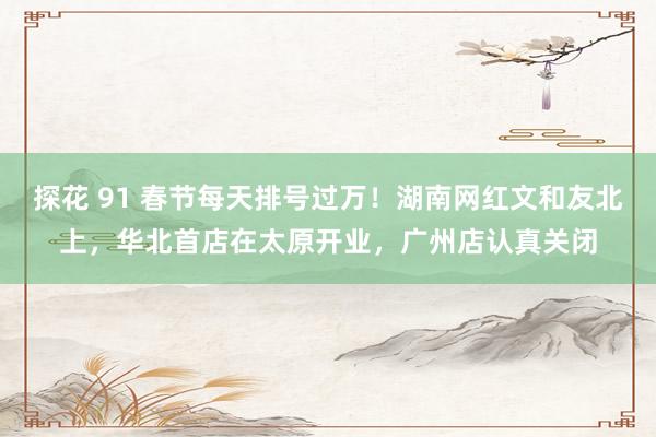 探花 91 春节每天排号过万！湖南网红文和友北上，华北首店在太原开业，广州店认真关闭