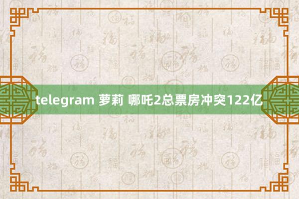 telegram 萝莉 哪吒2总票房冲突122亿
