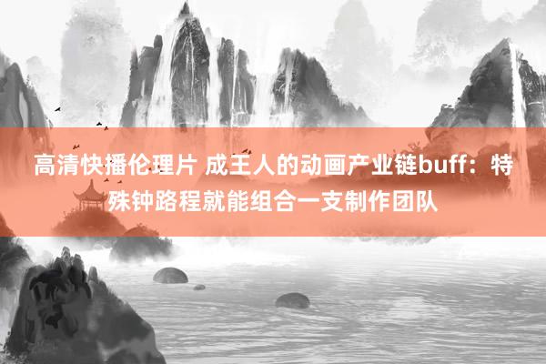 高清快播伦理片 成王人的动画产业链buff：特殊钟路程就能组合一支制作团队
