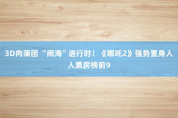 3D肉蒲团 “闹海”进行时！《哪吒2》强势置身人人票房榜前9