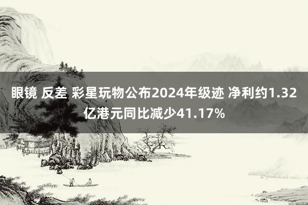 眼镜 反差 彩星玩物公布2024年级迹 净利约1.32亿港元同比减少41.17%