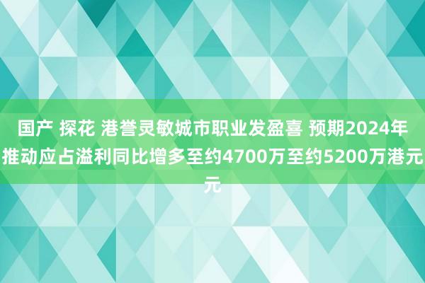 国产 探花 港誉灵敏城市职业发盈喜 预期2024年推动应占溢利同比增多至约4700万至约5200万港元