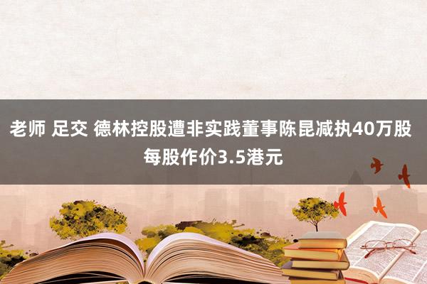 老师 足交 德林控股遭非实践董事陈昆减执40万股 每股作价3.5港元
