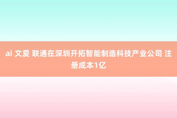 ai 文爱 联通在深圳开拓智能制造科技产业公司 注册成本1亿