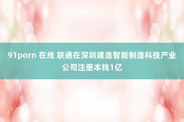 91porn 在线 联通在深圳建造智能制造科技产业公司注册本钱1亿