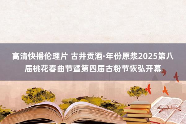 高清快播伦理片 古井贡酒·年份原浆2025第八届桃花春曲节暨第四届古粉节恢弘开幕