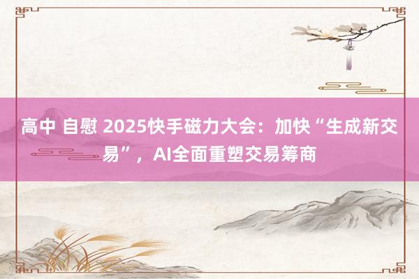 高中 自慰 2025快手磁力大会：加快“生成新交易”，AI全面重塑交易筹商