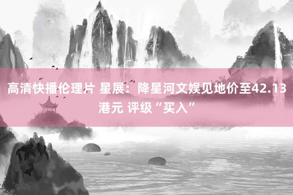 高清快播伦理片 星展：降星河文娱见地价至42.13港元 评级“买入”